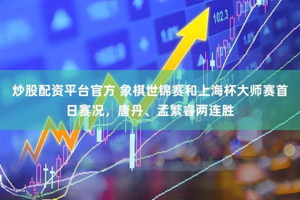炒股配资平台官方 象棋世锦赛和上海杯大师赛首日赛况，唐丹、孟繁睿两连胜