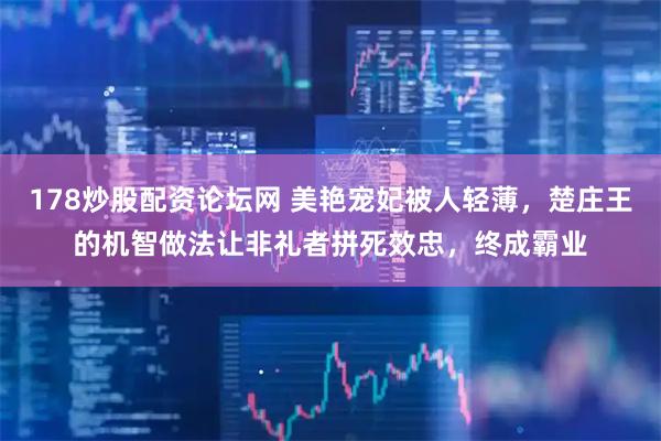 178炒股配资论坛网 美艳宠妃被人轻薄，楚庄王的机智做法让非礼者拼死效忠，终成霸业