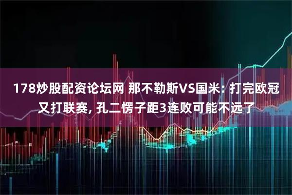 178炒股配资论坛网 那不勒斯VS国米: 打完欧冠又打联赛, 孔二愣子距3连败可能不远了