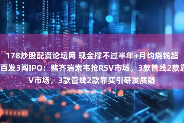 178炒股配资论坛网 现金撑不过半年+月均烧钱超1700万，爱科百发3闯IPO：赌齐瑞索韦抢RSV市场，3款管线2款靠买引研发质疑