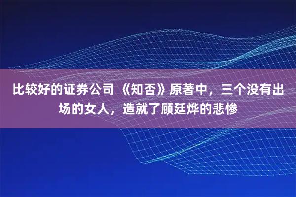比较好的证券公司 《知否》原著中，三个没有出场的女人，造就了顾廷烨的悲惨