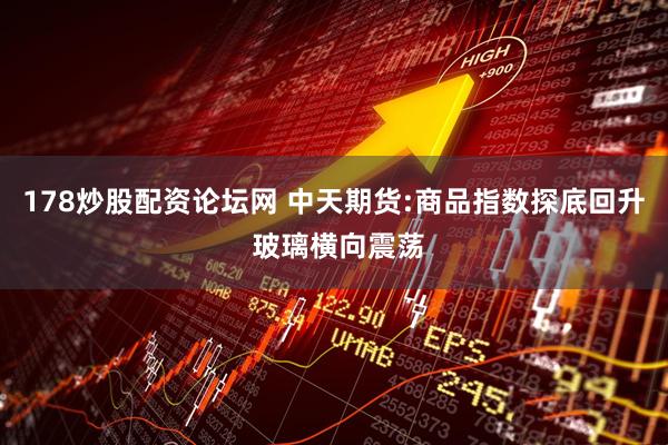 178炒股配资论坛网 中天期货:商品指数探底回升 玻璃横向震荡