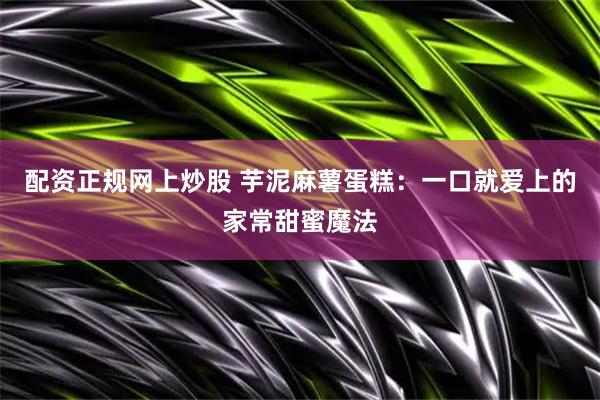 配资正规网上炒股 芋泥麻薯蛋糕：一口就爱上的家常甜蜜魔法