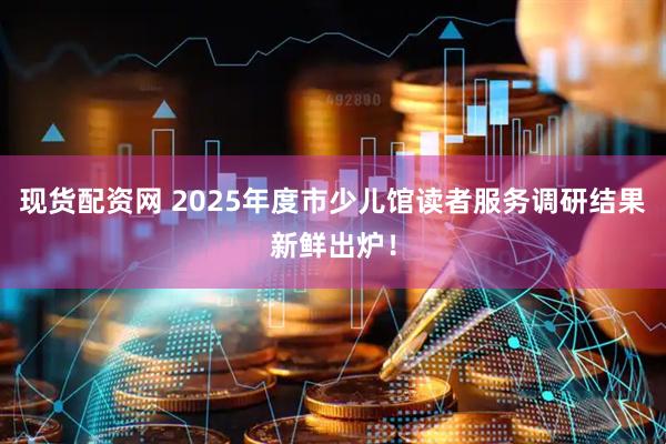现货配资网 2025年度市少儿馆读者服务调研结果新鲜出炉！