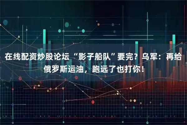 在线配资炒股论坛 “影子船队”要完？乌军：再给俄罗斯运油，跑远了也打你！