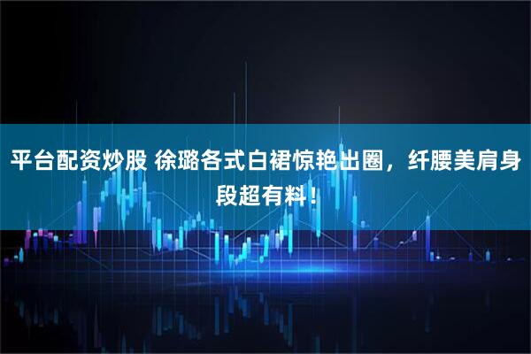 平台配资炒股 徐璐各式白裙惊艳出圈，纤腰美肩身段超有料！