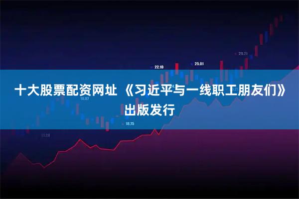 十大股票配资网址 《习近平与一线职工朋友们》出版发行