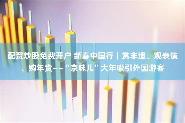 配资炒股免费开户 新春中国行｜赏非遗、观表演、购年货——“京味儿”大年吸引外国游客