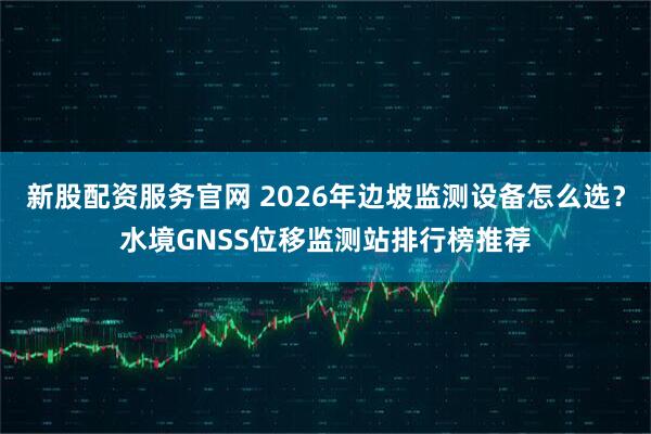 新股配资服务官网 2026年边坡监测设备怎么选？水境GNSS位移监测站排行榜推荐
