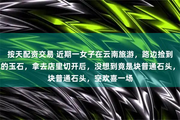 按天配资交易 近期一女子在云南旅游，路边捡到块看似值钱的玉石，拿去店里切开后，没想到竟是块普通石头，空欢喜一场