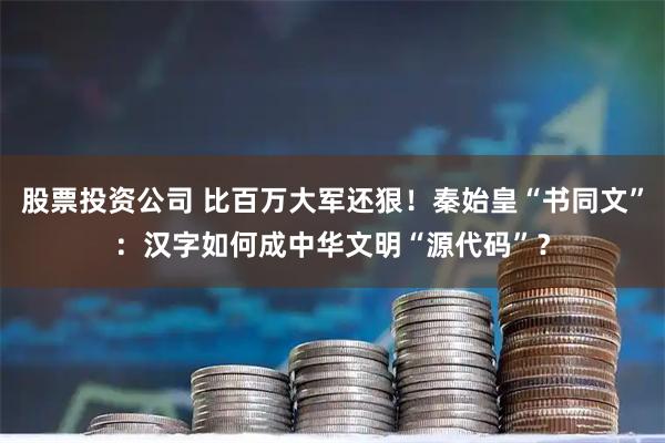 股票投资公司 比百万大军还狠！秦始皇“书同文”：汉字如何成中华文明“源代码”？