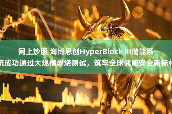网上炒股 海博思创HyperBlock III储能系统成功通过大规模燃烧测试，筑牢全球储能安全新标杆