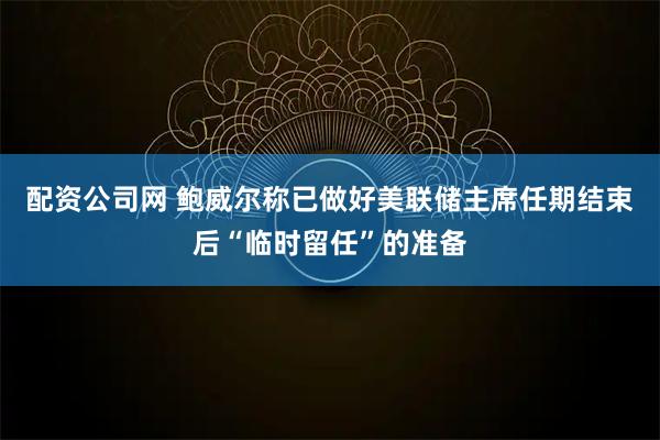 配资公司网 鲍威尔称已做好美联储主席任期结束后“临时留任”的准备
