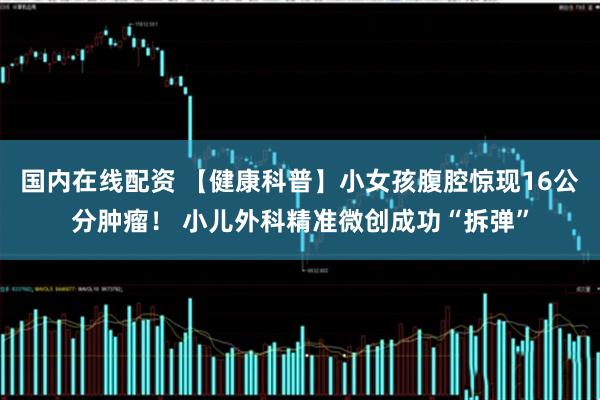 国内在线配资 【健康科普】小女孩腹腔惊现16公分肿瘤！ 小儿外科精准微创成功“拆弹”