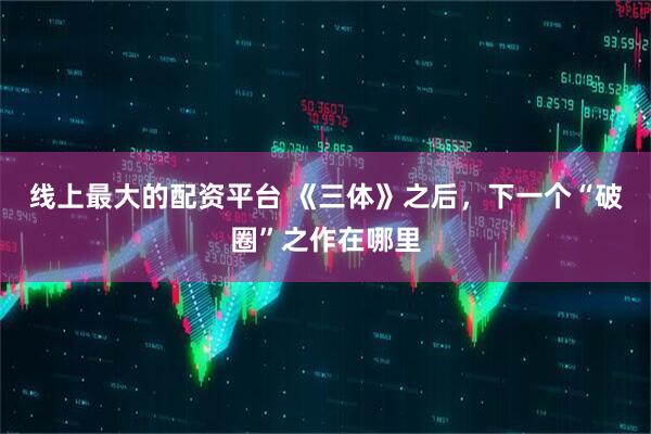 线上最大的配资平台 《三体》之后，下一个“破圈”之作在哪里