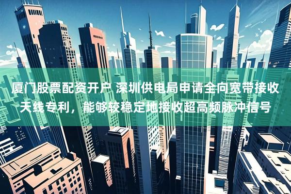 厦门股票配资开户 深圳供电局申请全向宽带接收天线专利，能够较稳定地接收超高频脉冲信号