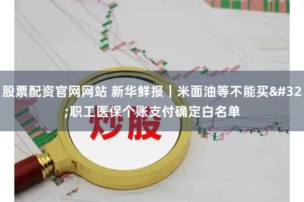 股票配资官网网站 新华鲜报｜米面油等不能买 职工医保个账支付确定白名单